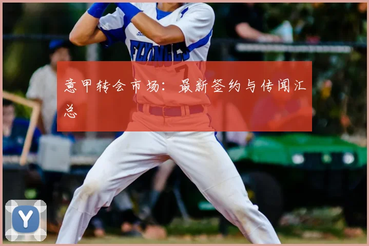 意甲转会市场:最新签约与传闻汇总