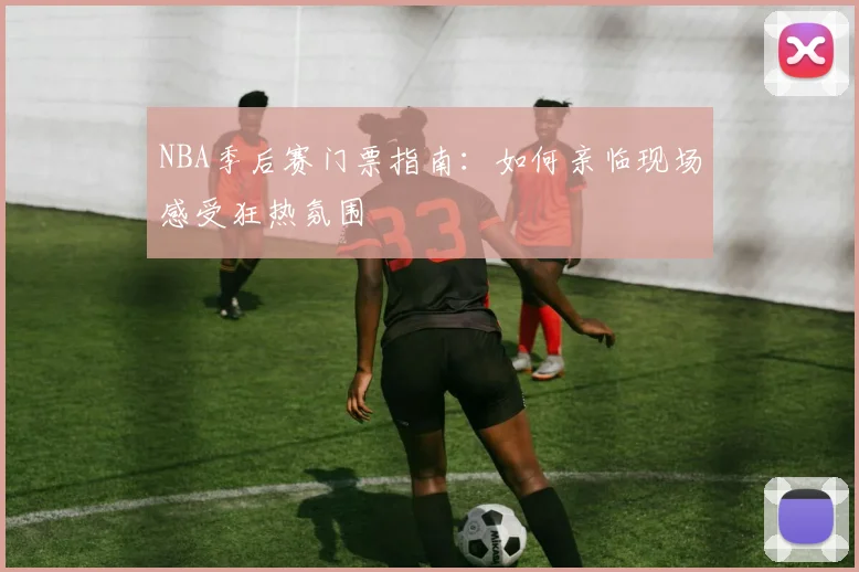 NBA季后赛门票指南:如何亲临现场感受狂热氛围