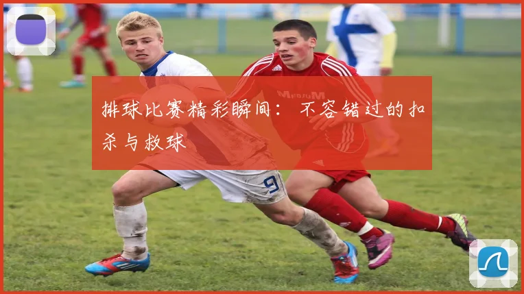 排球比赛精彩瞬间:不容错过的扣杀与救球