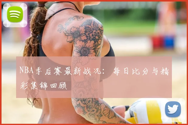 NBA季后赛最新战况：每日比分与精彩集锦回顾