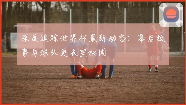 深度追踪世界杯最新动态:幕后故事与球队更衣室秘闻
