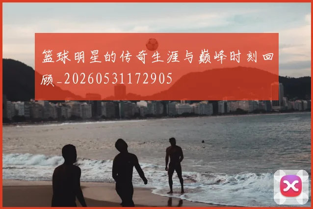 篮球明星的传奇生涯与巅峰时刻回顾_20260531172905