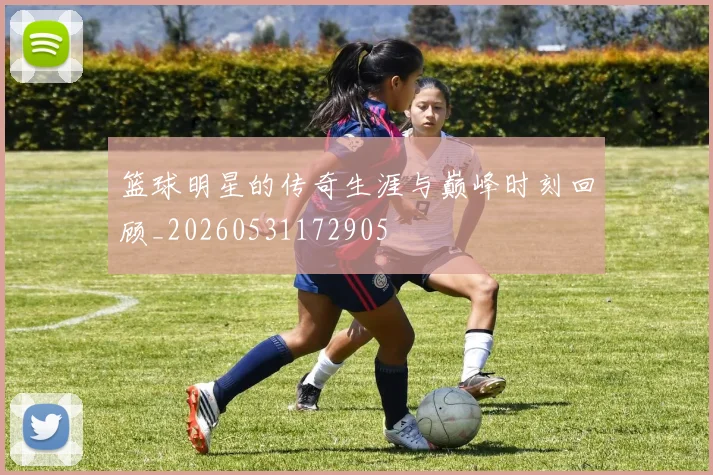篮球明星的传奇生涯与巅峰时刻回顾_20260531172905