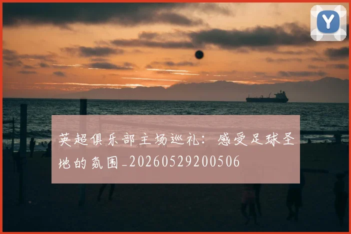 英超俱乐部主场巡礼:感受足球圣地的氛围_20260529200506